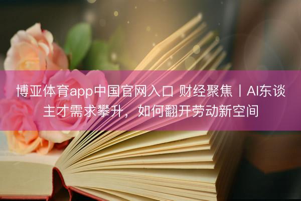 博亚体育app中国官网入口 财经聚焦丨AI东谈主才需求攀升，如何翻开劳动新空间