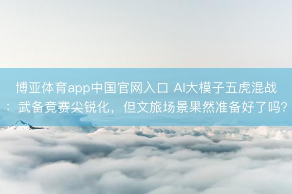 博亚体育app中国官网入口 AI大模子五虎混战：武备竞赛尖锐化，但文旅场景果然准备好了吗？