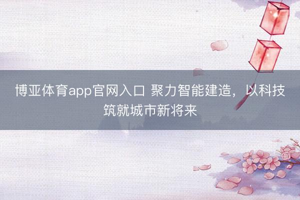 博亚体育app官网入口 聚力智能建造，以科技筑就城市新将来