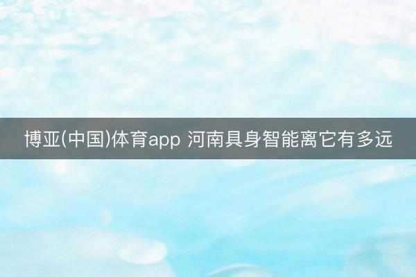 博亚(中国)体育app 河南具身智能离它有多远