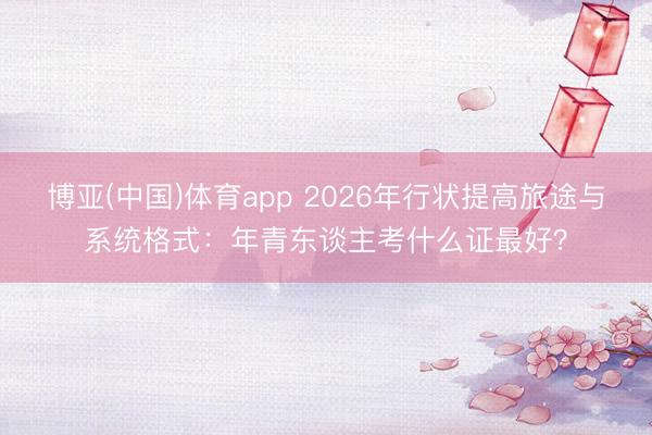 博亚(中国)体育app 2026年行状提高旅途与系统格式：年青东谈主考什么证最好？