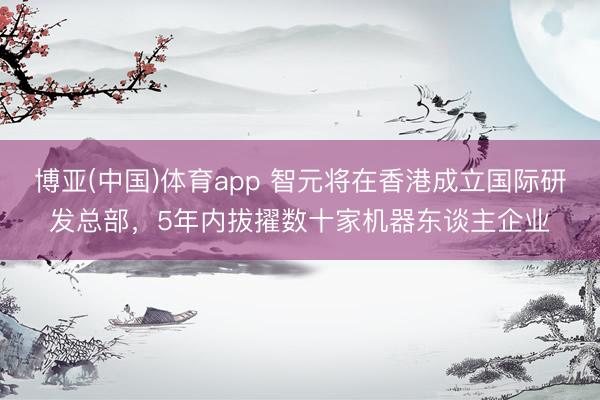 博亚(中国)体育app 智元将在香港成立国际研发总部，5年内拔擢数十家机器东谈主企业