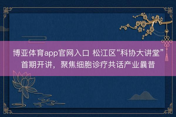 博亚体育app官网入口 松江区“科协大讲堂”首期开讲，聚焦细胞诊疗共话产业曩昔