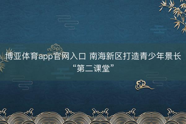 博亚体育app官网入口 南海新区打造青少年景长“第二课堂”