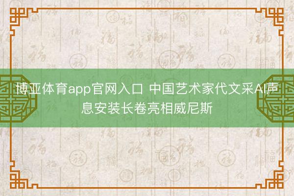 博亚体育app官网入口 中国艺术家代文采AI声息安装长卷亮相威尼斯