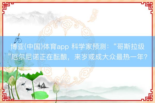 博亚(中国)体育app 科学家预测：“哥斯拉级”厄尔尼诺正在酝酿，来岁或成大众最热一年？