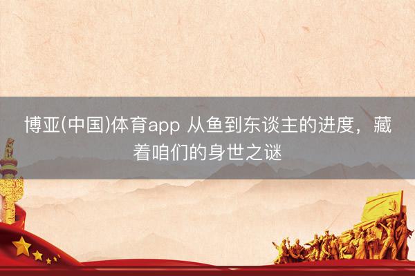 博亚(中国)体育app 从鱼到东谈主的进度，藏着咱们的身世之谜