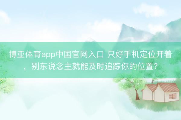 博亚体育app中国官网入口 只好手机定位开着，别东说念主就能及时追踪你的位置？