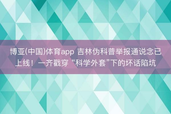 博亚(中国)体育app 吉林伪科普举报通说念已上线！一齐戳穿 “科学外套”下的坏话陷坑