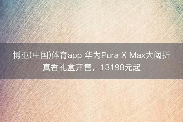 博亚(中国)体育app 华为Pura X Max大阔折真香礼盒开售，13198元起