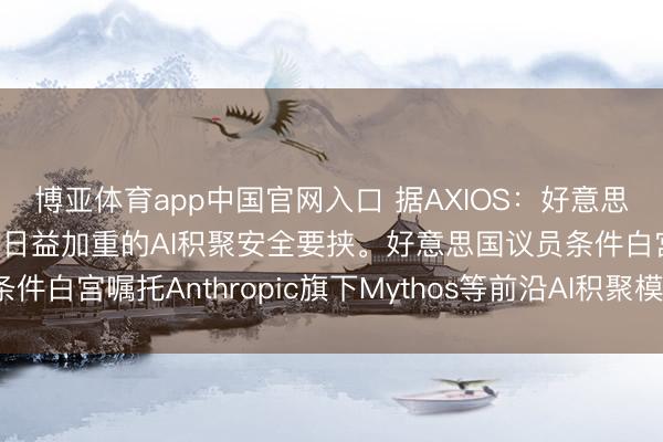 博亚体育app中国官网入口 据AXIOS：好意思国国会正敦促白宫报告日益加重的AI积聚安全要挟。好意思国议员条件白宫嘱托Anthropic旗下Mythos等前沿AI积聚模子带来的风险。
