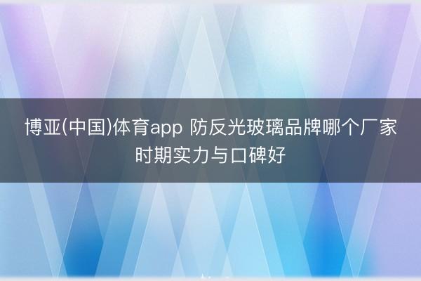 博亚(中国)体育app 防反光玻璃品牌哪个厂家时期实力与口碑好