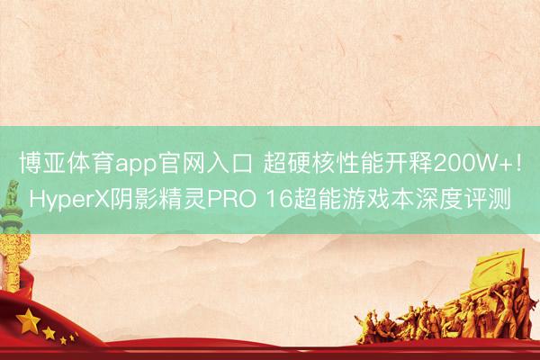 博亚体育app官网入口 超硬核性能开释200W+！HyperX阴影精灵PRO 16超能游戏本深度评测
