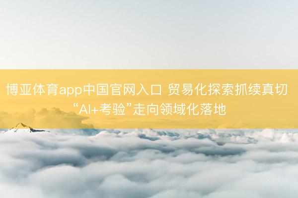 博亚体育app中国官网入口 贸易化探索抓续真切 “AI+考验”走向领域化落地