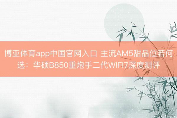 博亚体育app中国官网入口 主流AM5甜品位若何选：华硕B850重炮手二代WIFI7深度测评