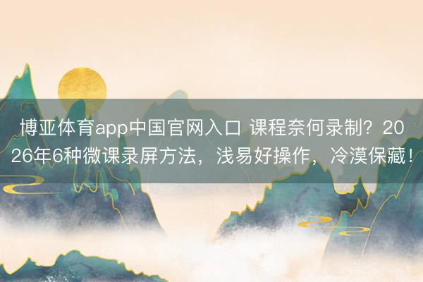 博亚体育app中国官网入口 课程奈何录制?2026年6种微课录屏方法,浅易好操作,冷漠保藏!