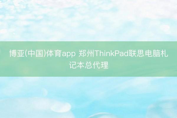 博亚(中国)体育app 郑州ThinkPad联思电脑札记本总代理