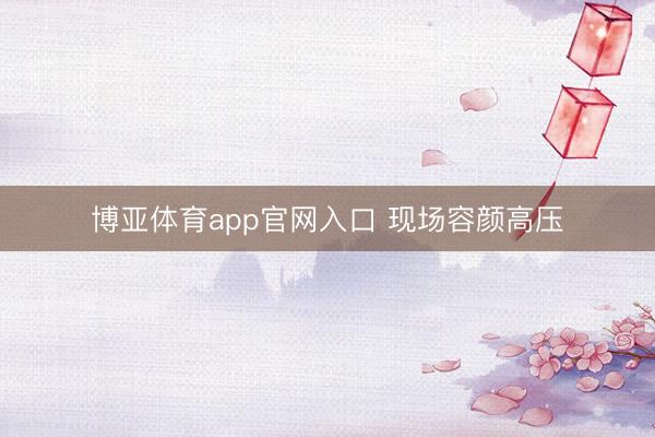 博亚体育app官网入口 现场容颜高压