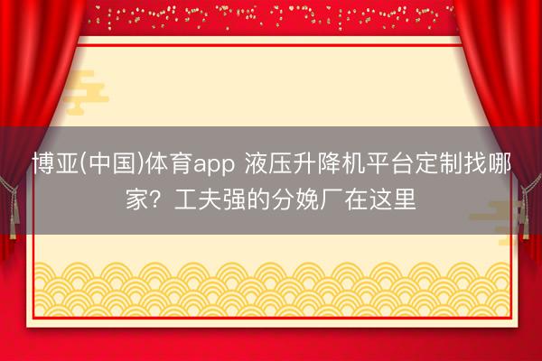 博亚(中国)体育app 液压升降机平台定制找哪家？工夫强的分娩厂在这里