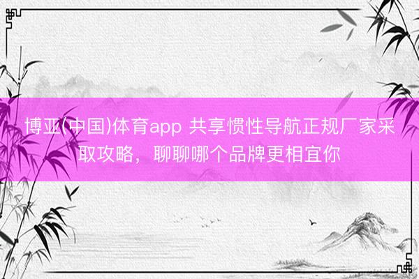 博亚(中国)体育app 共享惯性导航正规厂家采取攻略，聊聊哪个品牌更相宜你