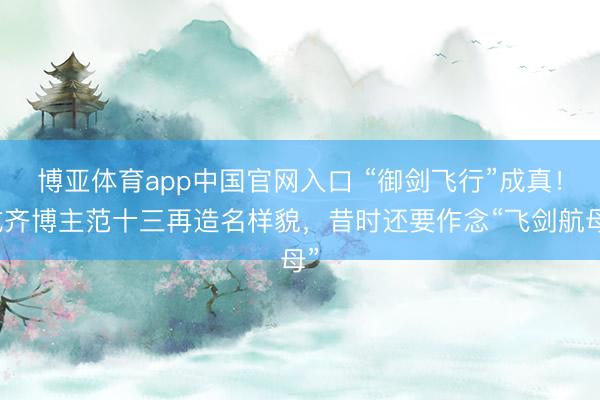 博亚体育app中国官网入口 “御剑飞行”成真！成齐博主范十三再造名样貌，昔时还要作念“飞剑航母”