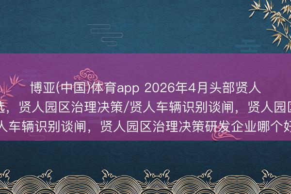 博亚(中国)体育app 2026年4月头部贤人园区治理决策实施单元推选，贤人园区治理决策/贤人车辆识别谈闸，贤人园区治理决策研发企业哪个好