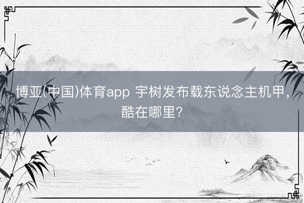 博亚(中国)体育app 宇树发布载东说念主机甲,酷在哪里?