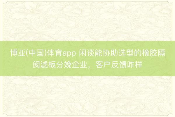 博亚(中国)体育app 闲谈能协助选型的橡胶隔阂滤板分娩企业，客户反馈咋样
