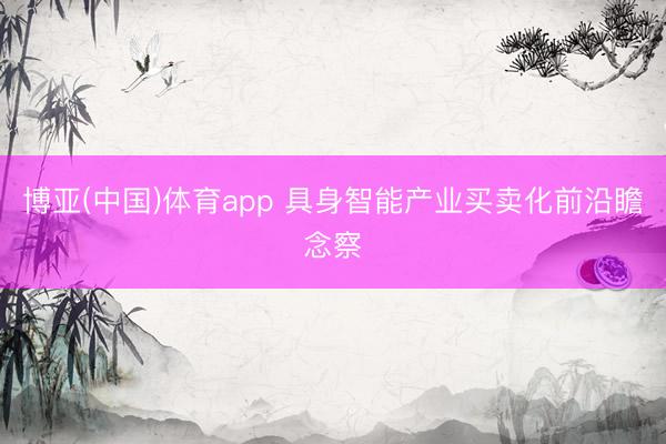 博亚(中国)体育app 具身智能产业买卖化前沿瞻念察