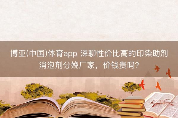博亚(中国)体育app 深聊性价比高的印染助剂消泡剂分娩厂家，价钱贵吗？