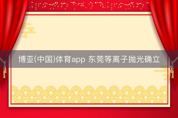 博亚(中国)体育app 东莞等离子抛光确立