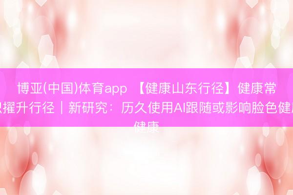 博亚(中国)体育app 【健康山东行径】健康常识擢升行径｜新研究：历久使用AI跟随或影响脸色健康