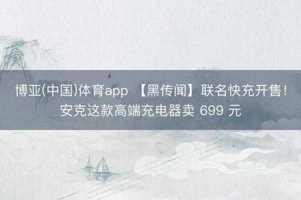 博亚(中国)体育app 【黑传闻】联名快充开售！安克这款高端充电器卖 699 元