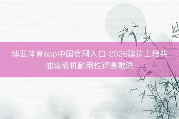 博亚体育app中国官网入口 2026建筑工程柴油装载机耐用性评测敷陈