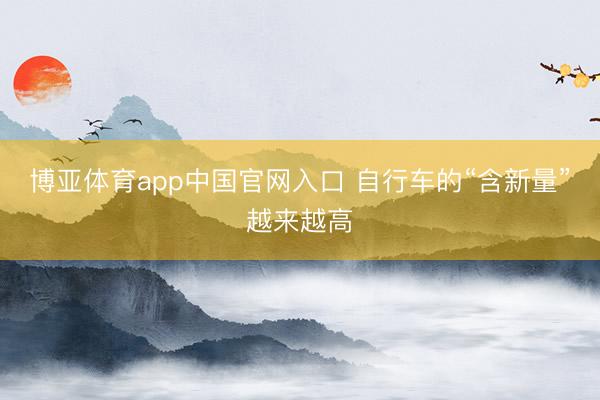博亚体育app中国官网入口 自行车的“含新量”越来越高