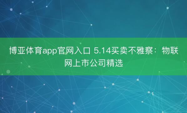 博亚体育app官网入口 5.14买卖不雅察:物联网上市公司精选
