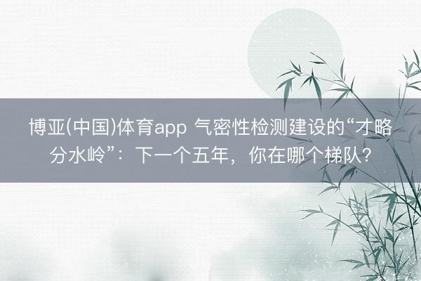 博亚(中国)体育app 气密性检测建设的“才略分水岭”：下一个五年，你在哪个梯队？