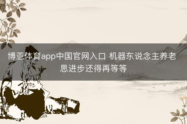 博亚体育app中国官网入口 机器东说念主养老 思进步还得再等等