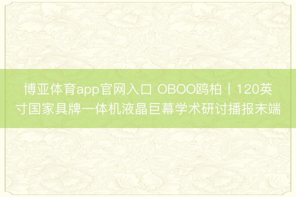 博亚体育app官网入口 OBOO鸥柏丨120英寸国家具牌一体机液晶巨幕学术研讨播报末端