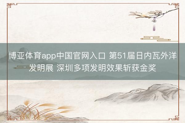 博亚体育app中国官网入口 第51届日内瓦外洋发明展 深圳多项发明效果斩获金奖