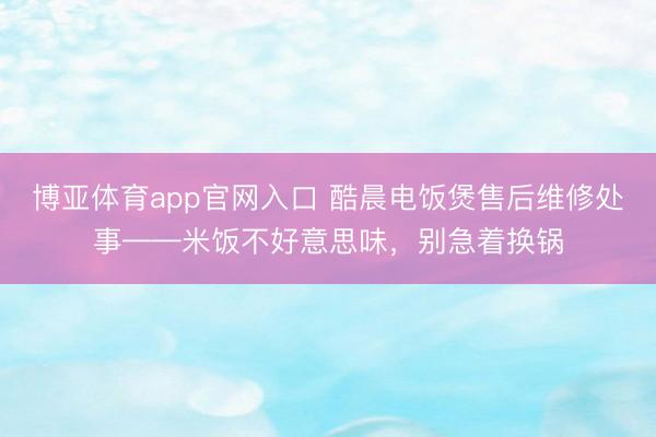 博亚体育app官网入口 酷晨电饭煲售后维修处事——米饭不好意思味，别急着换锅