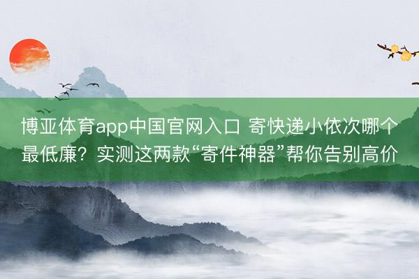 博亚体育app中国官网入口 寄快递小依次哪个最低廉？实测这两款“寄件神器”帮你告别高价