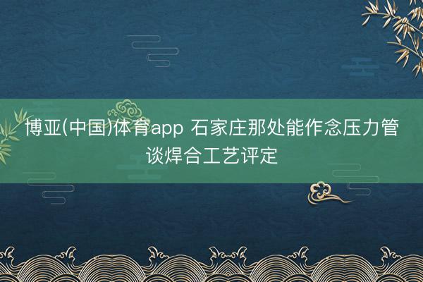 博亚(中国)体育app 石家庄那处能作念压力管谈焊合工艺评定