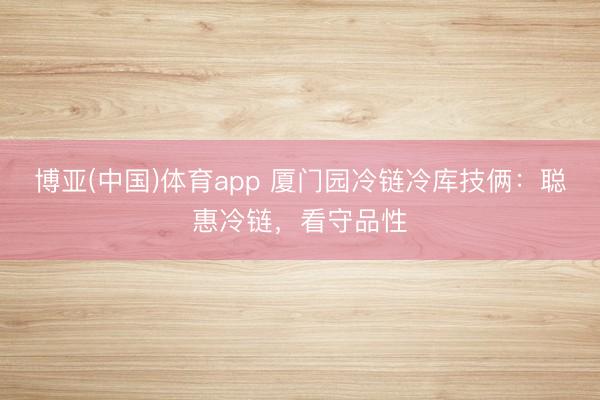 博亚(中国)体育app 厦门园冷链冷库技俩：聪惠冷链，看守品性