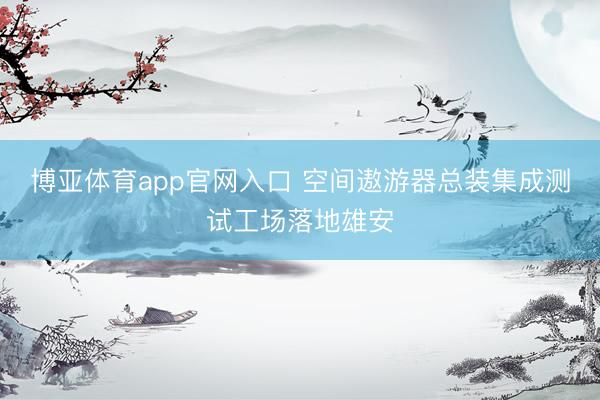 博亚体育app官网入口 空间遨游器总装集成测试工场落地雄安