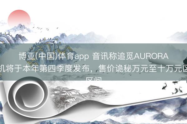 博亚(中国)体育app 音讯称追觅AURORA手机将于本年第四季度发布，售价诡秘万元至十万元区间