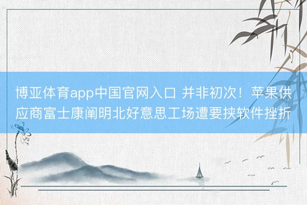 博亚体育app中国官网入口 并非初次！苹果供应商富士康阐明北好意思工场遭要挟软件挫折