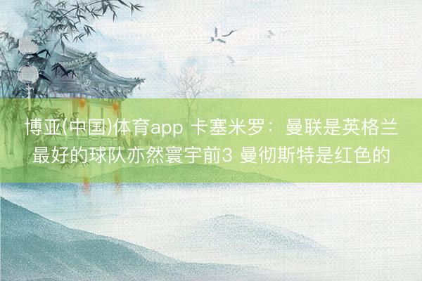 博亚(中国)体育app 卡塞米罗：曼联是英格兰最好的球队亦然寰宇前3 曼彻斯特是红色的