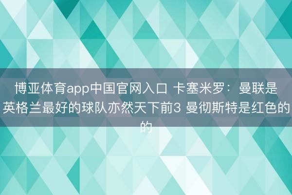 博亚体育app中国官网入口 卡塞米罗：曼联是英格兰最好的球队亦然天下前3 曼彻斯特是红色的