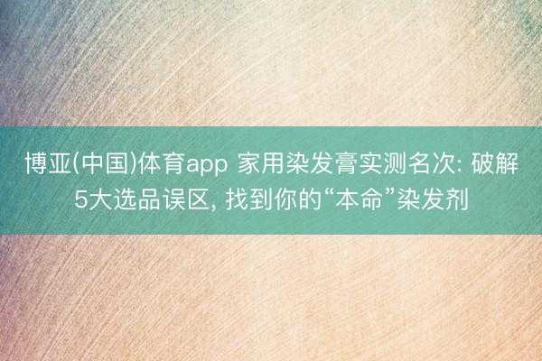 博亚(中国)体育app 家用染发膏实测名次: 破解5大选品误区， 找到你的“本命”染发剂